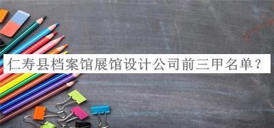 仁壽縣檔案館展館設(shè)計公司前三甲名單