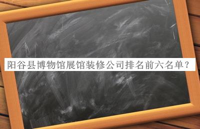 陽(yáng)谷縣博物館展館裝修公司排名前六名單