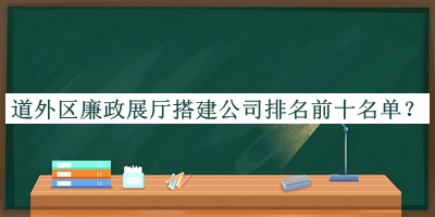 道外區(qū)廉政展廳搭建公司排名前十名單推出，閱后既刪