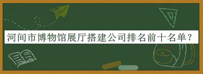 河間市博物館展廳搭建公司排名前十名單揭曉，閱后既刪