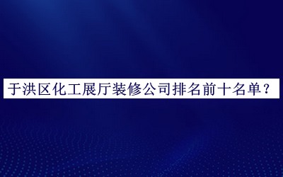 于洪區(qū)化工展廳裝修公司排名前十名單推出，網(wǎng)友推薦