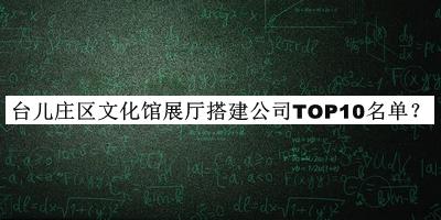 臺(tái)兒莊區(qū)文化館展廳搭建公司TOP10名單宣布，網(wǎng)友推薦