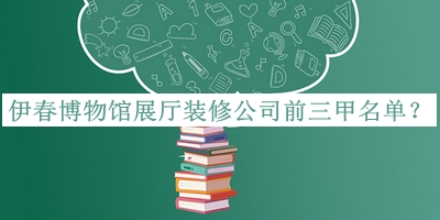 伊春博物館展廳裝修公司前三甲名單公布，值得一看