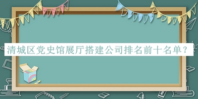 清城區(qū)黨史館展廳搭建公司排名前十名單宣布，值得一看