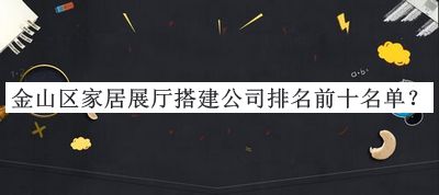 金山區(qū)家居展廳搭建公司排名前十名單公開，良心推薦