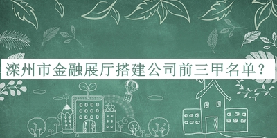 灤州市金融展廳搭建公司前三甲名單宣布，良心推薦