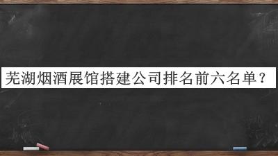 蕪湖煙酒展館搭建公司排名前六名單公布，趕快收藏