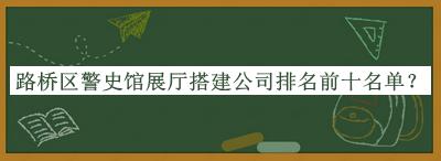 路橋區(qū)警史館展廳搭建公司排名前十名單推出，趕快收藏