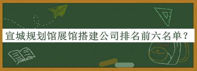 宣城規(guī)劃館展館搭建公司排名前六名單公開(kāi)，良心推薦