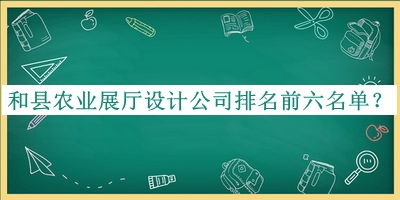和縣農(nóng)業(yè)展廳設(shè)計(jì)公司排名前六名單揭曉，良心推薦