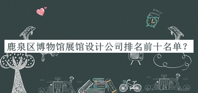 鹿泉區(qū)博物館展館設(shè)計公司排名前十名單發(fā)布，趕快收藏