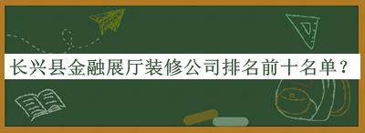 長興縣金融展廳裝修公司排名前十名單公開，良心推薦