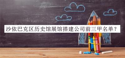 沙依巴克區(qū)歷史館展館搭建公司前三甲名單發(fā)布，趕快收藏