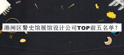 港閘區(qū)警史館展館設(shè)計公司TOP前五名單發(fā)布，良心推薦