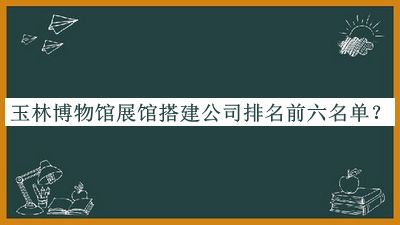 玉林博物館展館搭建公司排名前六名單揭曉，趕快收藏