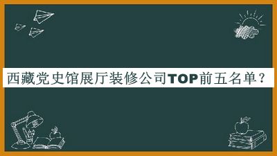 西藏黨史館展廳裝修公司TOP前五名單發(fā)布，值得一看