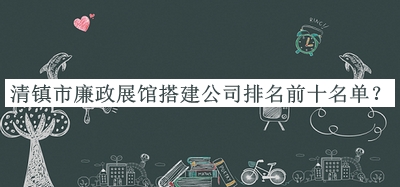 清鎮(zhèn)市廉政展館搭建公司排名前十名單揭曉，值得一看