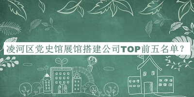 凌河區(qū)黨史館展館搭建公司TOP前五名單揭曉，值得一看