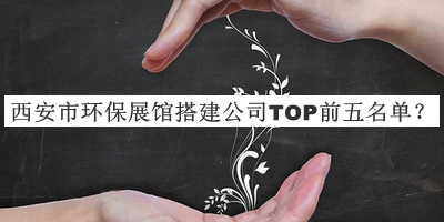 西安市環(huán)保展館搭建公司TOP前五名單公開，良心推薦