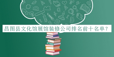 昌圖縣文化館展館裝修公司排名前十名單公布，閱后既刪