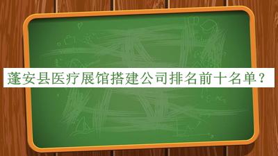 蓬安縣醫(yī)療展館搭建公司排名前十名單公開，趕快收藏