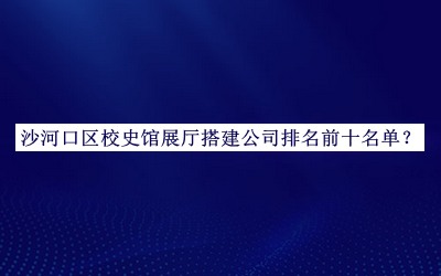 沙河口區(qū)校史館展廳搭建公司排名前十名單宣布，閱后既刪
