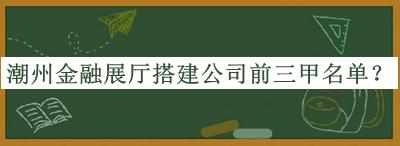 潮州金融展廳搭建公司前三甲名單發(fā)布，網(wǎng)友推薦