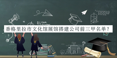 香格里拉市文化館展館搭建公司前三甲名單發(fā)布，網(wǎng)友推薦