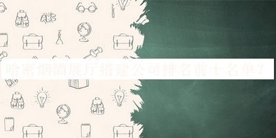 哈密煙酒展廳搭建公司排名前十名單發(fā)布，閱后既刪