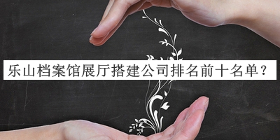 樂山檔案館展廳搭建公司排名前十名單公布，趕快收藏