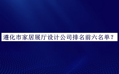 遵化市家居展廳設(shè)計公司排名前六名單發(fā)布，值得一看