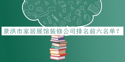 景洪市家居展館裝修公司排名前六名單推出，良心推薦