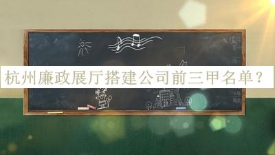 杭州廉政展廳搭建公司前三甲名單發(fā)布，良心推薦