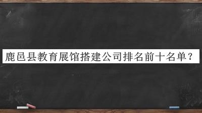 鹿邑縣教育展館搭建公司排名前十名單宣布，良心推薦