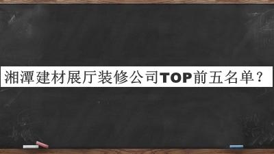 湘潭建材展廳裝修公司TOP前五名單宣布，值得一看