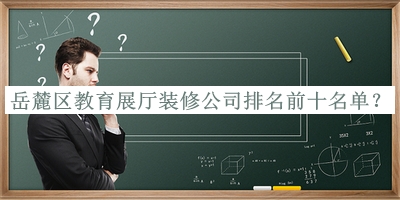 岳麓區(qū)教育展廳裝修公司排名前十名單公布，值得一看