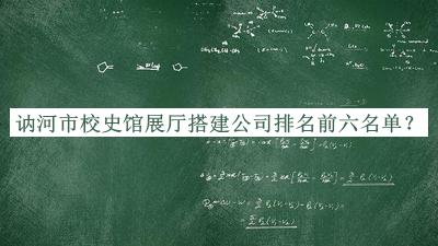 訥河市校史館展廳搭建公司排名前六名單發(fā)布，良心推薦