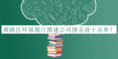 黃陂區(qū)環(huán)保展廳搭建公司排名前十名單公開，網(wǎng)友推薦