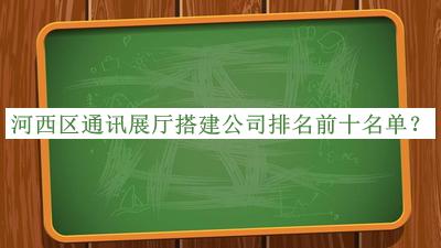 河西區(qū)通訊展廳搭建公司排名前十名單公布，值得一看