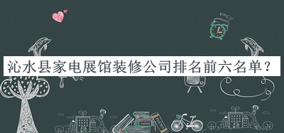 沁水縣家電展館裝修公司排名前六名單發(fā)布，閱后既刪
