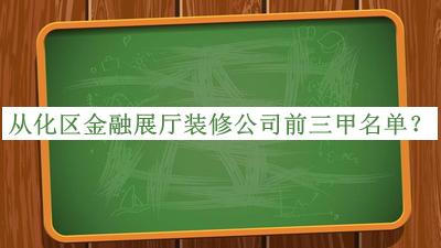 從化區(qū)金融展廳裝修公司前三甲名單發(fā)布，網(wǎng)友推薦