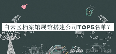 白云區(qū)檔案館展館搭建公司TOP5名單揭曉，閱后既刪