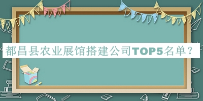 都昌縣農(nóng)業(yè)展館搭建公司TOP5名單公布，閱后既刪