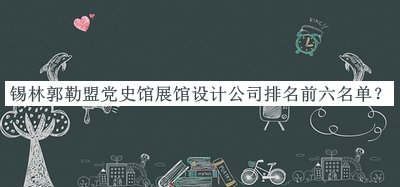 錫林郭勒盟黨史館展館設(shè)計公司排名前六名單公布，趕快收藏