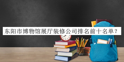 東陽市博物館展廳裝修公司排名前十名單揭曉，趕快收藏