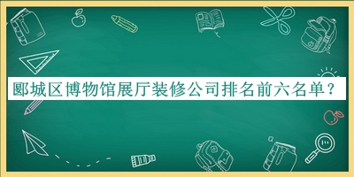 郾城區(qū)博物館展廳裝修公司排名前六名單宣布，值得一看