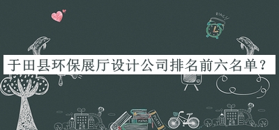于田縣環(huán)保展廳設(shè)計(jì)公司排名前六名單宣布，趕快收藏