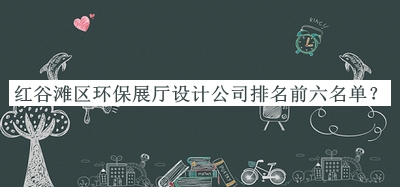 紅谷灘區(qū)環(huán)保展廳設(shè)計(jì)公司排名前六名單公開(kāi)，良心推薦