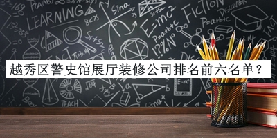 越秀區(qū)警史館展廳裝修公司排名前六名單揭曉，良心推薦