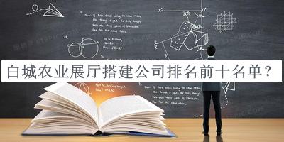 白城農(nóng)業(yè)展廳搭建公司排名前十名單發(fā)布，網(wǎng)友推薦